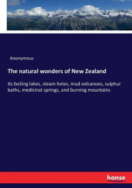 Title: The natural wonders of New Zealand: Its boiling lakes, steam holes, mud volcanoes, sulphur baths, medicinal springs, and burning mountains, Author: Anonymous