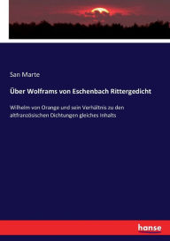 Title: Über Wolframs von Eschenbach Rittergedicht: Wilhelm von Orange und sein Verhältnis zu den altfranzösischen Dichtungen gleiches Inhalts, Author: San Marte