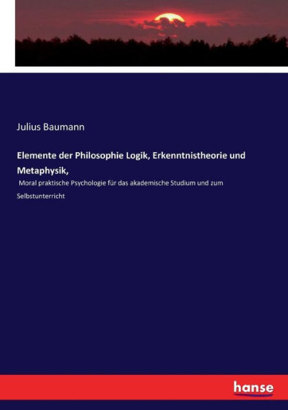 Elemente der Philosophie Logik, Erkenntnistheorie und Metaphysik,: Moral praktische Psychologie für das akademische Studium und zum Selbstunterricht