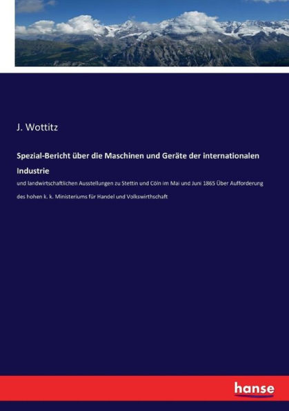 Spezial-Bericht über die Maschinen und Geräte der internationalen Industrie: und landwirtschaftlichen Ausstellungen zu Stettin und Cöln im Mai und Juni 1865 Über Aufforderung des hohen k. k. Ministeriums für Handel und Volkswirthschaft