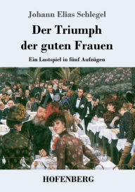 Title: Der Triumph der guten Frauen: Ein Lustspiel in fünf Aufzügen, Author: Johann Elias Schlegel
