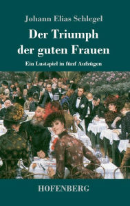 Title: Der Triumph der guten Frauen: Ein Lustspiel in fünf Aufzügen, Author: Johann Elias Schlegel