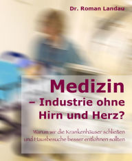 Title: Medizin - Ansichten einer Industrie ohne Hirn und Herz: Warum wir die Krankenhäuser schließen (und Hausbesuche besser entlohnen) sollten, Author: Dr. Roman Landau