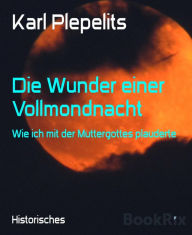 Title: Die Wunder einer Vollmondnacht: Wie ich mit der Muttergottes plauderte, Author: Karl Plepelits