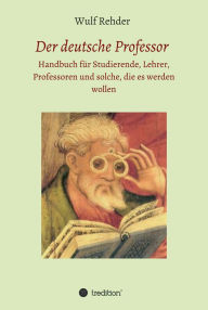 Title: Der deutsche Professor: Handbuch für Studierende, Lehrer, Professoren und solche, die es werden wollen, Author: Wulf Rehder