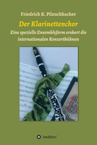 Title: Der Klarinettenchor: Eine spezielle Ensembleform erobert die internationalen Konzertbühnen, Author: Friedrich K. Pfatschbacher