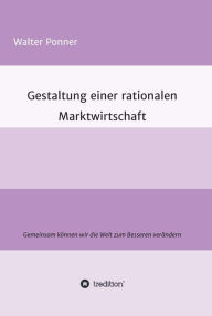 Title: Gestaltung einer rationalen Marktwirtschaft: Gemeinsam können wir die Welt zum Besseren verändern, Author: Walter Ponner
