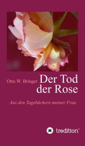 Title: Der Tod der Rose: Aus den Tagebüchern meiner Frau, Author: Otto W. Bringer