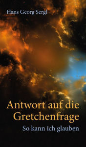 Title: Antwort auf die Gretchenfrage: So kann ich glauben, Author: Hans Georg Prof. Dr. Sergl