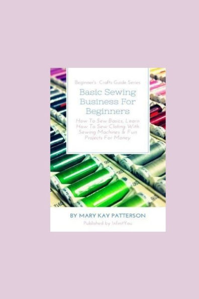 Basic Sewing Business For Beginners: How To Sew Basics, Learn How To Sew Clothing With Sewing Machines & Fun Projects For Money - Beginner's Crafts Guide Series
