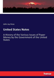 Title: United States Notes: A History of the Various Issues of Paper Money by the Government of the United States, Author: John Jay Knox