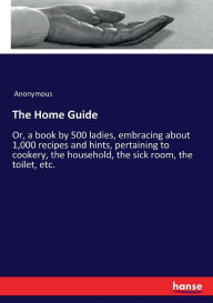 Title: The Home Guide: Or, a book by 500 ladies, embracing about 1,000 recipes and hints, pertaining to cookery, the household, the sick room, the toilet, etc., Author: Anonymous