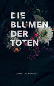 Title: Die Blumen der Toten, Author: Julius Freisinger