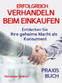 Verhandeln: ERFOLGREICH VERHANDELN BEIM EINKAUFEN! Entdecken Sie Ihre geheime Macht als Konsument! Wie Sie durch 5 Erfolgsfaktoren erfolgreich verhandeln und ganz einfach im Alltag viel Geld sparen können: Verhandeln - das Praxisbuch! (verhandeln, Verhand