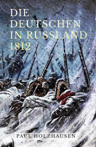 Title: Die Deutschen in Russland 1812: Leben und Leiden auf der Moskauer Heerfahrt, Author: Paul Holzhausen