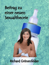 Title: Beitrag zu einer neuen Sexualtheorie: Ein Einblick in die Entwicklung und den Zusammenhang zur Sexualität des Kleinkindes mit vielen Beispielen, Author: Richard Grünenfelder