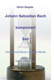 Title: Johann Sebastian Bach komponiert Zeit: Tempo und Dauer in seiner Musik, Band 4: Tänze und Suiten, Author: Ulrich Siegele