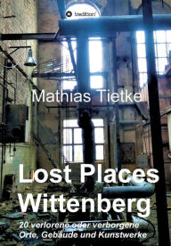 Title: Lost Places - Wittenberg: 20 verlorene oder verborgene Orte, Gebäude und Kunstwerke, Author: Mathias Tietke