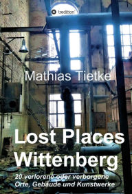 Title: Lost Places - Wittenberg - Ein Text-Fotoband zu dem, was im Verborgenen liegt oder verloren ging: 20 verlorene oder verborgene Orte, Gebäude und Kunstwerke, Author: Mathias Tietke