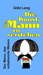 Title: Die Kunst, den Mann zu verstehen: Der Mann, das unbekannte Wesen, Author: Götz Lang