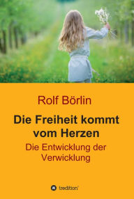 Title: Die Freiheit kommt vom Herzen: Die Entwicklung der Verwicklung, Author: Rolf Börlin