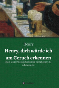 Title: Henry, dich würde ich am Geruch erkennen: Mein langer Weg und einsamer Kampf gegen die Alkoholsucht, Author: Henry .