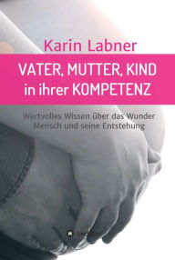 Title: Vater, Mutter, Kind in ihrer Kompetenz: Wertvolles Wissen über das Wunder Mensch und seine Entstehung, Author: Karin Labner