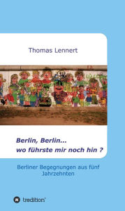 Title: Berlin, Berlin...wo führste mir noch hin: Berliner Begegnungen aus fünf Jahrzehnten, Author: Thomas Lennert