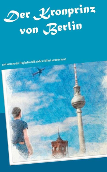 Der Kronprinz von Berlin: und warum der Flughafen BER nicht eröffnet werden kann