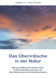 Title: Das Überirdische in der Natur: Warum die Menschen immer schon an Elfen glaubten und wieso wir ohne Naturwesen nicht überleben können, Author: Simon A. Epptaler