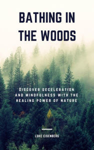 Title: Bathing In The Woods: Discover Deceleration And Mindfulness With The Healing Power Of Nature (Increase Health, Satisfaction And Well-Being Through The Healing Power Of Nature), Author: Luke Eisenberg