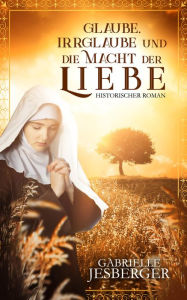 Title: Glaube, Irrglaube und die Macht der Liebe: Ein historischer Roman in der Zeit des Dreißigjährigen Krieges, Author: Gabrielle Jesberger-Günther