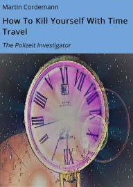 Title: How To Kill Yourself With Time Travel: The Polizeit Investigator, Author: Martin Cordemann