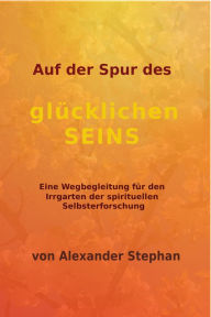 Title: Auf der Spur des glücklichen Seins: Eine Wegbegleitung durch den Irrgarten der spirituellen Selbsterforschung, Author: Alexander Stephan