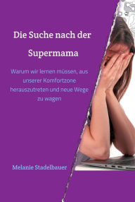 Title: Die Suche nach der Supermama: Warum wir lernen müssen, aus unserer Komfortzone herauszutreten und neue Wege zu wagen, Author: Melanie Stadelbauer