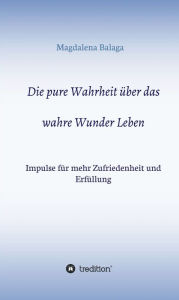 Title: Die pure Wahrheit über das wahre Wunder Leben: Impulse für mehr Zufriedenheit und Erfüllung, Author: Magdalena Balaga