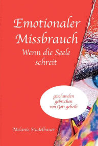 Title: Emotionaler Missbrauch - Wenn die Seele schreit: geschunden, gebrochen, von Gott geheilt, Author: Melanie Stadelbauer