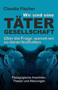 Title: Wir sind eine Tätergesellschaft . und warum wir so daran festhalten!: Pädagogische Ansichten, Thesen und Meinungen, Author: Claudia Fischer