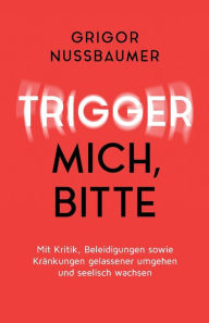 Title: Trigger mich, bitte!: Mit Kritik, Beleidigungen sowie Kränkungen gelassener umgehen und seelisch wachsen, Author: Grigor Nussbaumer