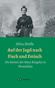 Title: Auf der Jagd nach Fisch und Fetisch: Die Reisen der Mary Kingsley in Westafrika, Author: Silvia Dörfle