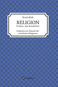 Title: RELIGION - Friedens- oder Brandstifter?: Gedanken zur Zukunft der christlichen Religionen, Author: Erwin Roth