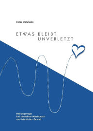 Title: Etwas bleibt unverletzt: Heilungswege bei sexuellem Missbrauch und häuslicher Gewalt, Author: Peter Wehmann