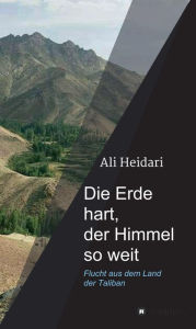 Title: Die Erde hart, der Himmel so weit: Flucht aus dem Land der Taliban, Author: Ali Heidari