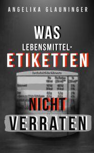 Title: Was Lebensmittel-Etiketten nicht verraten: Lebensmittel bewusst einkaufen und vielseitig verwenden, Author: Angelika Glauninger