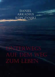 Title: Unterwegs auf dem Weg zum Leben: Gedichte & gesammelte Werke 1990 bis 2019, Author: Daniel Arkadius Kopczynski