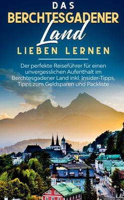 Das Berchtesgadener Land lieben lernen: Der perfekte Reiseführer für einen unvergesslichen Aufenthalt im Berchtesgadener Land inkl. Insider-Tipps, Tipps zum Geldsparen und Packliste