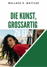 Title: Die Kunst, großartig zu sein: The Science of Being Great, Author: Wallace D. Wattles