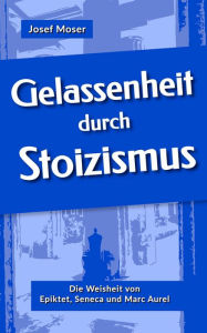 Title: Gelassenheit durch Stoizismus: Die Weisheit von Epiktet, Seneca und Marc Aurel, Author: Josef Moser