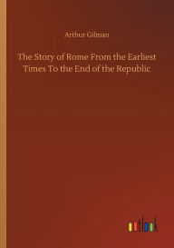 Title: The Story of Rome From the Earliest Times To the End of the Republic, Author: Arthur Gilman