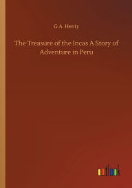 Title: The Treasure of the Incas A Story of Adventure in Peru, Author: G.A. Henty